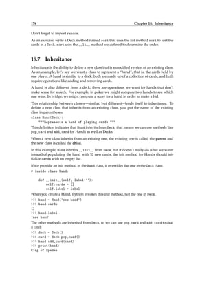 176 Chapter 18. Inheritance
Don’t forget to import random.
As an exercise, write a Deck method named sort that uses the list method sort to sort the
cards in a Deck. sort uses the __lt__ method we defined to determine the order.
18.7 Inheritance
Inheritance is the ability to define a new class that is a modified version of an existing class.
As an example, let’s say we want a class to represent a “hand”, that is, the cards held by
one player. A hand is similar to a deck: both are made up of a collection of cards, and both
require operations like adding and removing cards.
A hand is also different from a deck; there are operations we want for hands that don’t
make sense for a deck. For example, in poker we might compare two hands to see which
one wins. In bridge, we might compute a score for a hand in order to make a bid.
This relationship between classes—similar, but different—lends itself to inheritance. To
define a new class that inherits from an existing class, you put the name of the existing
class in parentheses:
class Hand(Deck):
"""Represents a hand of playing cards."""
This definition indicates that Hand inherits from Deck; that means we can use methods like
pop_card and add_card for Hands as well as Decks.
When a new class inherits from an existing one, the existing one is called the parent and
the new class is called the child.
In this example, Hand inherits __init__ from Deck, but it doesn’t really do what we want:
instead of populating the hand with 52 new cards, the init method for Hands should ini-
tialize cards with an empty list.
If we provide an init method in the Hand class, it overrides the one in the Deck class:
# inside class Hand:
def __init__(self, label=''):
self.cards = []
self.label = label
When you create a Hand, Python invokes this init method, not the one in Deck.
>>> hand = Hand('new hand')
>>> hand.cards
[]
>>> hand.label
'new hand'
The other methods are inherited from Deck, so we can use pop_card and add_card to deal
a card:
>>> deck = Deck()
>>> card = deck.pop_card()
>>> hand.add_card(card)
>>> print(hand)
King of Spades
 