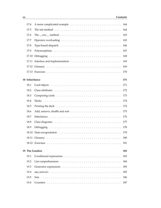 xx Contents
17.4 A more complicated example . . . . . . . . . . . . . . . . . . . . . . . . . . 164
17.5 The init method . . . . . . . . . . . . . . . . . . . . . . . . . . . . . . . . . . 164
17.6 The __str__ method . . . . . . . . . . . . . . . . . . . . . . . . . . . . . . . 165
17.7 Operator overloading . . . . . . . . . . . . . . . . . . . . . . . . . . . . . . . 165
17.8 Type-based dispatch . . . . . . . . . . . . . . . . . . . . . . . . . . . . . . . 166
17.9 Polymorphism . . . . . . . . . . . . . . . . . . . . . . . . . . . . . . . . . . . 167
17.10 Debugging . . . . . . . . . . . . . . . . . . . . . . . . . . . . . . . . . . . . . 168
17.11 Interface and implementation . . . . . . . . . . . . . . . . . . . . . . . . . . 169
17.12 Glossary . . . . . . . . . . . . . . . . . . . . . . . . . . . . . . . . . . . . . . 169
17.13 Exercises . . . . . . . . . . . . . . . . . . . . . . . . . . . . . . . . . . . . . . 170
18 Inheritance 171
18.1 Card objects . . . . . . . . . . . . . . . . . . . . . . . . . . . . . . . . . . . . 171
18.2 Class attributes . . . . . . . . . . . . . . . . . . . . . . . . . . . . . . . . . . 172
18.3 Comparing cards . . . . . . . . . . . . . . . . . . . . . . . . . . . . . . . . . 173
18.4 Decks . . . . . . . . . . . . . . . . . . . . . . . . . . . . . . . . . . . . . . . . 174
18.5 Printing the deck . . . . . . . . . . . . . . . . . . . . . . . . . . . . . . . . . 174
18.6 Add, remove, shuffle and sort . . . . . . . . . . . . . . . . . . . . . . . . . . 175
18.7 Inheritance . . . . . . . . . . . . . . . . . . . . . . . . . . . . . . . . . . . . . 176
18.8 Class diagrams . . . . . . . . . . . . . . . . . . . . . . . . . . . . . . . . . . 177
18.9 Debugging . . . . . . . . . . . . . . . . . . . . . . . . . . . . . . . . . . . . . 178
18.10 Data encapsulation . . . . . . . . . . . . . . . . . . . . . . . . . . . . . . . . 179
18.11 Glossary . . . . . . . . . . . . . . . . . . . . . . . . . . . . . . . . . . . . . . 180
18.12 Exercises . . . . . . . . . . . . . . . . . . . . . . . . . . . . . . . . . . . . . . 181
19 The Goodies 183
19.1 Conditional expressions . . . . . . . . . . . . . . . . . . . . . . . . . . . . . 183
19.2 List comprehensions . . . . . . . . . . . . . . . . . . . . . . . . . . . . . . . 184
19.3 Generator expressions . . . . . . . . . . . . . . . . . . . . . . . . . . . . . . 185
19.4 any and all . . . . . . . . . . . . . . . . . . . . . . . . . . . . . . . . . . . . 185
19.5 Sets . . . . . . . . . . . . . . . . . . . . . . . . . . . . . . . . . . . . . . . . . 186
19.6 Counters . . . . . . . . . . . . . . . . . . . . . . . . . . . . . . . . . . . . . . 187
 