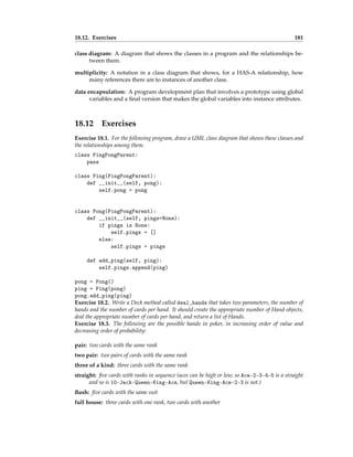 18.12. Exercises 181
class diagram: A diagram that shows the classes in a program and the relationships be-
tween them.
multiplicity: A notation in a class diagram that shows, for a HAS-A relationship, how
many references there are to instances of another class.
data encapsulation: A program development plan that involves a prototype using global
variables and a final version that makes the global variables into instance attributes.
18.12 Exercises
Exercise 18.1. For the following program, draw a UML class diagram that shows these classes and
the relationships among them.
class PingPongParent:
pass
class Ping(PingPongParent):
def __init__(self, pong):
self.pong = pong
class Pong(PingPongParent):
def __init__(self, pings=None):
if pings is None:
self.pings = []
else:
self.pings = pings
def add_ping(self, ping):
self.pings.append(ping)
pong = Pong()
ping = Ping(pong)
pong.add_ping(ping)
Exercise 18.2. Write a Deck method called deal_hands that takes two parameters, the number of
hands and the number of cards per hand. It should create the appropriate number of Hand objects,
deal the appropriate number of cards per hand, and return a list of Hands.
Exercise 18.3. The following are the possible hands in poker, in increasing order of value and
decreasing order of probability:
pair: two cards with the same rank
two pair: two pairs of cards with the same rank
three of a kind: three cards with the same rank
straight: five cards with ranks in sequence (aces can be high or low, so Ace-2-3-4-5 is a straight
and so is 10-Jack-Queen-King-Ace, but Queen-King-Ace-2-3 is not.)
flush: five cards with the same suit
full house: three cards with one rank, two cards with another
 