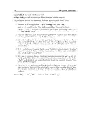 182 Chapter 18. Inheritance
four of a kind: four cards with the same rank
straight flush: five cards in sequence (as defined above) and with the same suit
The goal of these exercises is to estimate the probability of drawing these various hands.
1. Download the following files from http: // thinkpython2. com/ code :
Card.py : A complete version of the Card, Deck and Hand classes in this chapter.
PokerHand.py : An incomplete implementation of a class that represents a poker hand, and
some code that tests it.
2. If you run PokerHand.py, it deals seven 7-card poker hands and checks to see if any of them
contains a flush. Read this code carefully before you go on.
3. Add methods to PokerHand.py named has_pair, has_twopair, etc. that return True or
False according to whether or not the hand meets the relevant criteria. Your code should
work correctly for “hands” that contain any number of cards (although 5 and 7 are the most
common sizes).
4. Write a method named classify that figures out the highest-value classification for a hand
and sets the label attribute accordingly. For example, a 7-card hand might contain a flush
and a pair; it should be labeled “flush”.
5. When you are convinced that your classification methods are working, the next step is to esti-
mate the probabilities of the various hands. Write a function in PokerHand.py that shuffles
a deck of cards, divides it into hands, classifies the hands, and counts the number of times
various classifications appear.
6. Print a table of the classifications and their probabilities. Run your program with larger and
larger numbers of hands until the output values converge to a reasonable degree of accu-
racy. Compare your results to the values at http: // en. wikipedia. org/ wiki/ Hand_
rankings .
Solution: http: // thinkpython2. com/ code/ PokerHandSoln. py .
 