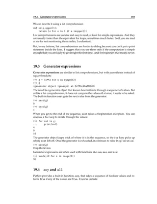 19.3. Generator expressions 185
We can rewrite it using a list comprehension
def only_upper(t):
return [s for s in t if s.isupper()]
List comprehensions are concise and easy to read, at least for simple expressions. And they
are usually faster than the equivalent for loops, sometimes much faster. So if you are mad
at me for not mentioning them earlier, I understand.
But, in my defense, list comprehensions are harder to debug because you can’t put a print
statement inside the loop. I suggest that you use them only if the computation is simple
enough that you are likely to get it right the first time. And for beginners that means never.
19.3 Generator expressions
Generator expressions are similar to list comprehensions, but with parentheses instead of
square brackets:
>>> g = (x**2 for x in range(5))
>>> g
<generator object <genexpr> at 0x7f4c45a786c0>
The result is a generator object that knows how to iterate through a sequence of values. But
unlike a list comprehension, it does not compute the values all at once; it waits to be asked.
The built-in function next gets the next value from the generator:
>>> next(g)
0
>>> next(g)
1
When you get to the end of the sequence, next raises a StopIteration exception. You can
also use a for loop to iterate through the values:
>>> for val in g:
... print(val)
4
9
16
The generator object keeps track of where it is in the sequence, so the for loop picks up
where next left off. Once the generator is exhausted, it continues to raise StopIteration:
>>> next(g)
StopIteration
Generator expressions are often used with functions like sum, max, and min:
>>> sum(x**2 for x in range(5))
30
19.4 any and all
Python provides a built-in function, any, that takes a sequence of boolean values and re-
turns True if any of the values are True. It works on lists:
 