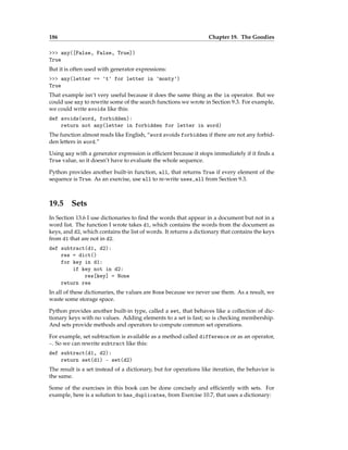 186 Chapter 19. The Goodies
>>> any([False, False, True])
True
But it is often used with generator expressions:
>>> any(letter == 't' for letter in 'monty')
True
That example isn’t very useful because it does the same thing as the in operator. But we
could use any to rewrite some of the search functions we wrote in Section 9.3. For example,
we could write avoids like this:
def avoids(word, forbidden):
return not any(letter in forbidden for letter in word)
The function almost reads like English, “word avoids forbidden if there are not any forbid-
den letters in word.”
Using any with a generator expression is efficient because it stops immediately if it finds a
True value, so it doesn’t have to evaluate the whole sequence.
Python provides another built-in function, all, that returns True if every element of the
sequence is True. As an exercise, use all to re-write uses_all from Section 9.3.
19.5 Sets
In Section 13.6 I use dictionaries to find the words that appear in a document but not in a
word list. The function I wrote takes d1, which contains the words from the document as
keys, and d2, which contains the list of words. It returns a dictionary that contains the keys
from d1 that are not in d2.
def subtract(d1, d2):
res = dict()
for key in d1:
if key not in d2:
res[key] = None
return res
In all of these dictionaries, the values are None because we never use them. As a result, we
waste some storage space.
Python provides another built-in type, called a set, that behaves like a collection of dic-
tionary keys with no values. Adding elements to a set is fast; so is checking membership.
And sets provide methods and operators to compute common set operations.
For example, set subtraction is available as a method called difference or as an operator,
-. So we can rewrite subtract like this:
def subtract(d1, d2):
return set(d1) - set(d2)
The result is a set instead of a dictionary, but for operations like iteration, the behavior is
the same.
Some of the exercises in this book can be done concisely and efficiently with sets. For
example, here is a solution to has_duplicates, from Exercise 10.7, that uses a dictionary:
 