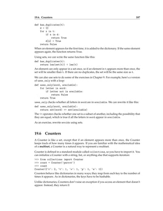 19.6. Counters 187
def has_duplicates(t):
d = {}
for x in t:
if x in d:
return True
d[x] = True
return False
When an element appears for the first time, it is added to the dictionary. If the same element
appears again, the function returns True.
Using sets, we can write the same function like this:
def has_duplicates(t):
return len(set(t)) < len(t)
An element can only appear in a set once, so if an element in t appears more than once, the
set will be smaller than t. If there are no duplicates, the set will be the same size as t.
We can also use sets to do some of the exercises in Chapter 9. For example, here’s a version
of uses_only with a loop:
def uses_only(word, available):
for letter in word:
if letter not in available:
return False
return True
uses_only checks whether all letters in word are in available. We can rewrite it like this:
def uses_only(word, available):
return set(word) <= set(available)
The <= operator checks whether one set is a subset of another, including the possibility that
they are equal, which is true if all the letters in word appear in available.
As an exercise, rewrite avoids using sets.
19.6 Counters
A Counter is like a set, except that if an element appears more than once, the Counter
keeps track of how many times it appears. If you are familiar with the mathematical idea
of a multiset, a Counter is a natural way to represent a multiset.
Counter is defined in a standard module called collections, so you have to import it. You
can initialize a Counter with a string, list, or anything else that supports iteration:
>>> from collections import Counter
>>> count = Counter('parrot')
>>> count
Counter({'r': 2, 't': 1, 'o': 1, 'p': 1, 'a': 1})
Counters behave like dictionaries in many ways; they map from each key to the number of
times it appears. As in dictionaries, the keys have to be hashable.
Unlike dictionaries, Counters don’t raise an exception if you access an element that doesn’t
appear. Instead, they return 0:
 