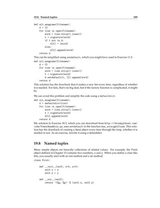 19.8. Named tuples 189
def all_anagrams(filename):
d = {}
for line in open(filename):
word = line.strip().lower()
t = signature(word)
if t not in d:
d[t] = [word]
else:
d[t].append(word)
return d
This can be simplified using setdefault, which you might have used in Exercise 11.2:
def all_anagrams(filename):
d = {}
for line in open(filename):
word = line.strip().lower()
t = signature(word)
d.setdefault(t, []).append(word)
return d
This solution has the drawback that it makes a new list every time, regardless of whether
it is needed. For lists, that’s no big deal, but if the factory function is complicated, it might
be.
We can avoid this problem and simplify the code using a defaultdict:
def all_anagrams(filename):
d = defaultdict(list)
for line in open(filename):
word = line.strip().lower()
t = signature(word)
d[t].append(word)
return d
My solution to Exercise 18.3, which you can download from http://thinkpython2.com/
code/PokerHandSoln.py, uses setdefault in the function has_straightflush. This solu-
tion has the drawback of creating a Hand object every time through the loop, whether it is
needed or not. As an exercise, rewrite it using a defaultdict.
19.8 Named tuples
Many simple objects are basically collections of related values. For example, the Point
object defined in Chapter 15 contains two numbers, x and y. When you define a class like
this, you usually start with an init method and a str method:
class Point:
def __init__(self, x=0, y=0):
self.x = x
self.y = y
def __str__(self):
return '(%g, %g)' % (self.x, self.y)
 
