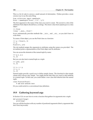 190 Chapter 19. The Goodies
This is a lot of code to convey a small amount of information. Python provides a more
concise way to say the same thing:
from collections import namedtuple
Point = namedtuple('Point', ['x', 'y'])
The first argument is the name of the class you want to create. The second is a list of the
attributes Point objects should have, as strings. The return value from namedtuple is a class
object:
>>> Point
<class '__main__.Point'>
Point automatically provides methods like __init__ and __str__ so you don’t have to
write them.
To create a Point object, you use the Point class as a function:
>>> p = Point(1, 2)
>>> p
Point(x=1, y=2)
The init method assigns the arguments to attributes using the names you provided. The
str method prints a representation of the Point object and its attributes.
You can access the elements of the named tuple by name:
>>> p.x, p.y
(1, 2)
But you can also treat a named tuple as a tuple:
>>> p[0], p[1]
(1, 2)
>>> x, y = p
>>> x, y
(1, 2)
Named tuples provide a quick way to define simple classes. The drawback is that simple
classes don’t always stay simple. You might decide later that you want to add methods
to a named tuple. In that case, you could define a new class that inherits from the named
tuple:
class Pointier(Point):
# add more methods here
Or you could switch to a conventional class definition.
19.9 Gathering keyword args
In Section 12.4, we saw how to write a function that gathers its arguments into a tuple:
def printall(*args):
print(args)
You can call this function with any number of positional arguments (that is, arguments that
don’t have keywords):
 