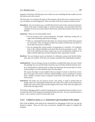 A.2. Runtime errors 197
sequence of function calls that got you to where you are, including the line number in your
file where each call occurred.
The first step is to examine the place in the program where the error occurred and see if
you can figure out what happened. These are some of the most common runtime errors:
NameError: You are trying to use a variable that doesn’t exist in the current environment.
Check if the name is spelled right, or at least consistently. And remember that local
variables are local; you cannot refer to them from outside the function where they are
defined.
TypeError: There are several possible causes:
• You are trying to use a value improperly. Example: indexing a string, list, or
tuple with something other than an integer.
• There is a mismatch between the items in a format string and the items passed
for conversion. This can happen if either the number of items does not match or
an invalid conversion is called for.
• You are passing the wrong number of arguments to a function. For methods,
look at the method definition and check that the first parameter is self. Then
look at the method invocation; make sure you are invoking the method on an
object with the right type and providing the other arguments correctly.
KeyError: You are trying to access an element of a dictionary using a key that the dictio-
nary does not contain. If the keys are strings, remember that capitalization matters.
AttributeError: You are trying to access an attribute or method that does not exist. Check
the spelling! You can use the built-in function vars to list the attributes that do exist.
If an AttributeError indicates that an object has NoneType, that means that it is None.
So the problem is not the attribute name, but the object.
The reason the object is none might be that you forgot to return a value from a func-
tion; if you get to the end of a function without hitting a return statement, it returns
None. Another common cause is using the result from a list method, like sort, that
returns None.
IndexError: The index you are using to access a list, string, or tuple is greater than its
length minus one. Immediately before the site of the error, add a print statement to
display the value of the index and the length of the array. Is the array the right size?
Is the index the right value?
The Python debugger (pdb) is useful for tracking down exceptions because it allows you to
examine the state of the program immediately before the error. You can read about pdb at
https://docs.python.org/3/library/pdb.html.
A.2.4 I added so many print statements I get inundated with output.
One of the problems with using print statements for debugging is that you can end up
buried in output. There are two ways to proceed: simplify the output or simplify the
program.
 