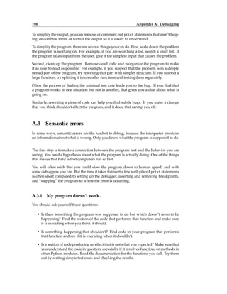 198 Appendix A. Debugging
To simplify the output, you can remove or comment out print statements that aren’t help-
ing, or combine them, or format the output so it is easier to understand.
To simplify the program, there are several things you can do. First, scale down the problem
the program is working on. For example, if you are searching a list, search a small list. If
the program takes input from the user, give it the simplest input that causes the problem.
Second, clean up the program. Remove dead code and reorganize the program to make
it as easy to read as possible. For example, if you suspect that the problem is in a deeply
nested part of the program, try rewriting that part with simpler structure. If you suspect a
large function, try splitting it into smaller functions and testing them separately.
Often the process of finding the minimal test case leads you to the bug. If you find that
a program works in one situation but not in another, that gives you a clue about what is
going on.
Similarly, rewriting a piece of code can help you find subtle bugs. If you make a change
that you think shouldn’t affect the program, and it does, that can tip you off.
A.3 Semantic errors
In some ways, semantic errors are the hardest to debug, because the interpreter provides
no information about what is wrong. Only you know what the program is supposed to do.
The first step is to make a connection between the program text and the behavior you are
seeing. You need a hypothesis about what the program is actually doing. One of the things
that makes that hard is that computers run so fast.
You will often wish that you could slow the program down to human speed, and with
some debuggers you can. But the time it takes to insert a few well-placed print statements
is often short compared to setting up the debugger, inserting and removing breakpoints,
and “stepping” the program to where the error is occurring.
A.3.1 My program doesn’t work.
You should ask yourself these questions:
• Is there something the program was supposed to do but which doesn’t seem to be
happening? Find the section of the code that performs that function and make sure
it is executing when you think it should.
• Is something happening that shouldn’t? Find code in your program that performs
that function and see if it is executing when it shouldn’t.
• Is a section of code producing an effect that is not what you expected? Make sure that
you understand the code in question, especially if it involves functions or methods in
other Python modules. Read the documentation for the functions you call. Try them
out by writing simple test cases and checking the results.
 