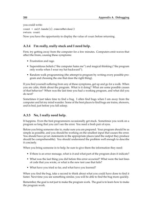 200 Appendix A. Debugging
you could write:
count = self.hands[i].removeMatches()
return count
Now you have the opportunity to display the value of count before returning.
A.3.4 I’m really, really stuck and I need help.
First, try getting away from the computer for a few minutes. Computers emit waves that
affect the brain, causing these symptoms:
• Frustration and rage.
• Superstitious beliefs (“the computer hates me”) and magical thinking (“the program
only works when I wear my hat backward”).
• Random walk programming (the attempt to program by writing every possible pro-
gram and choosing the one that does the right thing).
If you find yourself suffering from any of these symptoms, get up and go for a walk. When
you are calm, think about the program. What is it doing? What are some possible causes
of that behavior? When was the last time you had a working program, and what did you
do next?
Sometimes it just takes time to find a bug. I often find bugs when I am away from the
computer and let my mind wander. Some of the best places to find bugs are trains, showers,
and in bed, just before you fall asleep.
A.3.5 No, I really need help.
It happens. Even the best programmers occasionally get stuck. Sometimes you work on a
program so long that you can’t see the error. You need a fresh pair of eyes.
Before you bring someone else in, make sure you are prepared. Your program should be as
simple as possible, and you should be working on the smallest input that causes the error.
You should have print statements in the appropriate places (and the output they produce
should be comprehensible). You should understand the problem well enough to describe
it concisely.
When you bring someone in to help, be sure to give them the information they need:
• If there is an error message, what is it and what part of the program does it indicate?
• What was the last thing you did before this error occurred? What were the last lines
of code that you wrote, or what is the new test case that fails?
• What have you tried so far, and what have you learned?
When you find the bug, take a second to think about what you could have done to find it
faster. Next time you see something similar, you will be able to find the bug more quickly.
Remember, the goal is not just to make the program work. The goal is to learn how to make
the program work.
 
