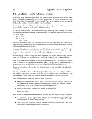204 Appendix B. Analysis of Algorithms
B.2 Analysis of basic Python operations
In Python, most arithmetic operations are constant time; multiplication usually takes
longer than addition and subtraction, and division takes even longer, but these run times
don’t depend on the magnitude of the operands. Very large integers are an exception; in
that case the run time increases with the number of digits.
Indexing operations—reading or writing elements in a sequence or dictionary—are also
constant time, regardless of the size of the data structure.
A for loop that traverses a sequence or dictionary is usually linear, as long as all of the
operations in the body of the loop are constant time. For example, adding up the elements
of a list is linear:
total = 0
for x in t:
total += x
The built-in function sum is also linear because it does the same thing, but it tends to be
faster because it is a more efficient implementation; in the language of algorithmic analysis,
it has a smaller leading coefficient.
As a rule of thumb, if the body of a loop is in O(na) then the whole loop is in O(na+1). The
exception is if you can show that the loop exits after a constant number of iterations. If a
loop runs k times regardless of n, then the loop is in O(na), even for large k.
Multiplying by k doesn’t change the order of growth, but neither does dividing. So if the
body of a loop is in O(na) and it runs n/k times, the loop is in O(na+1), even for large k.
Most string and tuple operations are linear, except indexing and len, which are constant
time. The built-in functions min and max are linear. The run-time of a slice operation is
proportional to the length of the output, but independent of the size of the input.
String concatenation is linear; the run time depends on the sum of the lengths of the
operands.
All string methods are linear, but if the lengths of the strings are bounded by a constant—
for example, operations on single characters—they are considered constant time. The
string method join is linear; the run time depends on the total length of the strings.
Most list methods are linear, but there are some exceptions:
• Adding an element to the end of a list is constant time on average; when it runs
out of room it occasionally gets copied to a bigger location, but the total time for n
operations is O(n), so the average time for each operation is O(1).
• Removing an element from the end of a list is constant time.
• Sorting is O(n log n).
Most dictionary operations and methods are constant time, but there are some exceptions:
• The run time of update is proportional to the size of the dictionary passed as a pa-
rameter, not the dictionary being updated.
• keys, values and items are constant time because they return iterators. But if you
loop through the iterators, the loop will be linear.
 