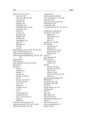 218 Index
object, 74, 79, 95, 96, 100
bytes, 141, 145
class, 147, 148, 153, 190
copying, 151
Counter, 187
database, 141
defaultdict, 188
embedded, 150, 153, 170
enumerate, 119
file, 83, 87
function, 27
generator, 185
module, 143
mutable, 151
namedtuple, 190
pipe, 145
printing, 162
set, 186
zip, 123
object diagram, 148, 150, 152, 153, 155, 173
object-oriented design, 169
object-oriented language, 169
object-oriented programming, 147, 161, 169,
176
odometer, 88
Olin College, v
open function, 83, 84, 137, 140, 141
operand, 14
operator, 7
and, 40
arithmetic, 3
bitwise, 3
boolean, 76
bracket, 71, 90, 116
del, 94
format, 138, 145, 197
in, 76, 85, 90, 104
is, 95, 152
logical, 40
modulus, 39, 47
not, 40
or, 40
overloading, 169
relational, 40, 173
slice, 73, 79, 91, 98, 116
string, 12
update, 93
operator overloading, 166, 173
optional argument, 76, 79, 95, 107, 184
optional parameter, 129, 165
or operator, 40
order of growth, 202, 209
order of operations, 11, 14, 199
os module, 139
other (parameter name), 164
OverflowError, 46
overloading, 169
override, 129, 134, 165, 173, 176, 179
palindrome, 61, 80, 86, 88
parameter, 21, 23, 26, 97
gather, 118
optional, 129, 165
other, 164
self, 163
parent class, 176, 180
parentheses
argument in, 17
empty, 19, 76
parameters in, 21, 22
parent class in, 176
tuples in, 115
parse, 5, 7
pass statement, 41
path, 139, 145
absolute, 139
relative, 139
pattern
filter, 93, 100, 184
guardian, 59, 60, 78
map, 93, 100
reduce, 93, 100
search, 75, 79, 85, 107, 186
swap, 116
pdb (Python debugger), 197
PEMDAS, 11
permission, file, 140
persistence, 137, 145
pi, 18, 70
pickle module, 137, 142
pickling, 142
pie, 37
pipe, 142
pipe object, 145
plain text, 83, 125
planned development, 158
poetry, 5
Point class, 148, 165
point, mathematical, 147
poker, 171, 181
 