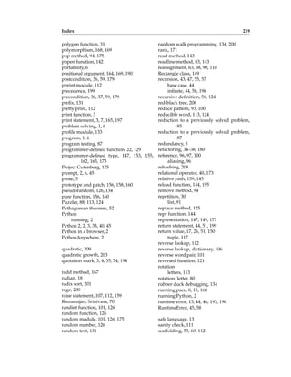 Index 219
polygon function, 31
polymorphism, 168, 169
pop method, 94, 175
popen function, 142
portability, 6
positional argument, 164, 169, 190
postcondition, 36, 59, 179
pprint module, 112
precedence, 199
precondition, 36, 37, 59, 179
prefix, 131
pretty print, 112
print function, 3
print statement, 3, 7, 165, 197
problem solving, 1, 6
profile module, 133
program, 1, 6
program testing, 87
programmer-defined function, 22, 129
programmer-defined type, 147, 153, 155,
162, 165, 173
Project Gutenberg, 125
prompt, 2, 6, 45
prose, 5
prototype and patch, 156, 158, 160
pseudorandom, 126, 134
pure function, 156, 160
Puzzler, 88, 113, 124
Pythagorean theorem, 52
Python
running, 2
Python 2, 2, 3, 33, 40, 45
Python in a browser, 2
PythonAnywhere, 2
quadratic, 209
quadratic growth, 203
quotation mark, 3, 4, 35, 74, 194
radd method, 167
radian, 18
radix sort, 201
rage, 200
raise statement, 107, 112, 159
Ramanujan, Srinivasa, 70
randint function, 101, 126
random function, 126
random module, 101, 126, 175
random number, 126
random text, 131
random walk programming, 134, 200
rank, 171
read method, 143
readline method, 83, 143
reassignment, 63, 68, 90, 110
Rectangle class, 149
recursion, 43, 47, 55, 57
base case, 44
infinite, 44, 58, 196
recursive definition, 56, 124
red-black tree, 206
reduce pattern, 93, 100
reducible word, 113, 124
reduction to a previously solved problem,
85
reduction to a previously solved problem,
87
redundancy, 5
refactoring, 34–36, 180
reference, 96, 97, 100
aliasing, 96
rehashing, 208
relational operator, 40, 173
relative path, 139, 145
reload function, 144, 195
remove method, 94
repetition, 30
list, 91
replace method, 125
repr function, 144
representation, 147, 149, 171
return statement, 44, 51, 199
return value, 17, 26, 51, 150
tuple, 117
reverse lookup, 112
reverse lookup, dictionary, 106
reverse word pair, 101
reversed function, 121
rotation
letters, 113
rotation, letter, 80
rubber duck debugging, 134
running pace, 8, 15, 160
running Python, 2
runtime error, 13, 44, 46, 193, 196
RuntimeError, 45, 58
safe language, 13
sanity check, 111
scaffolding, 53, 60, 112
 