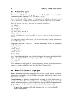 4 Chapter 1. The way of the program
1.5 Values and types
A value is one of the basic things a program works with, like a letter or a number. Some
values we have seen so far are 2, 42.0, and 'Hello, World!'.
These values belong to different types: 2 is an integer, 42.0 is a floating-point number, and
'Hello, World!' is a string, so-called because the letters it contains are strung together.
If you are not sure what type a value has, the interpreter can tell you:
>>> type(2)
<class 'int'>
>>> type(42.0)
<class 'float'>
>>> type('Hello, World!')
<class 'str'>
In these results, the word “class” is used in the sense of a category; a type is a category of
values.
Not surprisingly, integers belong to the type int, strings belong to str and floating-point
numbers belong to float.
What about values like '2' and '42.0'? They look like numbers, but they are in quotation
marks like strings.
>>> type('2')
<class 'str'>
>>> type('42.0')
<class 'str'>
They’re strings.
When you type a large integer, you might be tempted to use commas between groups of
digits, as in 1,000,000. This is not a legal integer in Python, but it is legal:
>>> 1,000,000
(1, 0, 0)
That’s not what we expected at all! Python interprets 1,000,000 as a comma-separated
sequence of integers. We’ll learn more about this kind of sequence later.
1.6 Formal and natural languages
Natural languages are the languages people speak, such as English, Spanish, and French.
They were not designed by people (although people try to impose some order on them);
they evolved naturally.
Formal languages are languages that are designed by people for specific applications. For
example, the notation that mathematicians use is a formal language that is particularly
good at denoting relationships among numbers and symbols. Chemists use a formal lan-
guage to represent the chemical structure of molecules. And most importantly:
Programming languages are formal languages that have been designed to
express computations.
 