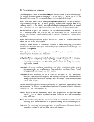 1.6. Formal and natural languages 5
Formal languages tend to have strict syntax rules that govern the structure of statements.
For example, in mathematics the statement 3 + 3 = 6 has correct syntax, but 3+ = 3$6
does not. In chemistry H2O is a syntactically correct formula, but 2Zz is not.
Syntax rules come in two flavors, pertaining to tokens and structure. Tokens are the basic
elements of the language, such as words, numbers, and chemical elements. One of the
problems with 3+ = 3$6 is that $ is not a legal token in mathematics (at least as far as I
know). Similarly, 2Zz is not legal because there is no element with the abbreviation Zz.
The second type of syntax rule pertains to the way tokens are combined. The equation
3 + /3 is illegal because even though + and / are legal tokens, you can’t have one right
after the other. Similarly, in a chemical formula the subscript comes after the element name,
not before.
This is @ well-structured Engli$h sentence with invalid t*kens in it. This sentence all valid
tokens has, but invalid structure with.
When you read a sentence in English or a statement in a formal language, you have to
figure out the structure (although in a natural language you do this subconsciously). This
process is called parsing.
Although formal and natural languages have many features in common—tokens, struc-
ture, and syntax—there are some differences:
ambiguity: Natural languages are full of ambiguity, which people deal with by using con-
textual clues and other information. Formal languages are designed to be nearly or
completely unambiguous, which means that any statement has exactly one meaning,
regardless of context.
redundancy: In order to make up for ambiguity and reduce misunderstandings, natural
languages employ lots of redundancy. As a result, they are often verbose. Formal
languages are less redundant and more concise.
literalness: Natural languages are full of idiom and metaphor. If I say, “The penny
dropped”, there is probably no penny and nothing dropping (this idiom means that
someone understood something after a period of confusion). Formal languages mean
exactly what they say.
Because we all grow up speaking natural languages, it is sometimes hard to adjust to for-
mal languages. The difference between formal and natural language is like the difference
between poetry and prose, but more so:
Poetry: Words are used for their sounds as well as for their meaning, and the whole poem
together creates an effect or emotional response. Ambiguity is not only common but
often deliberate.
Prose: The literal meaning of words is more important, and the structure contributes more
meaning. Prose is more amenable to analysis than poetry but still often ambiguous.
Programs: The meaning of a computer program is unambiguous and literal, and can be
understood entirely by analysis of the tokens and structure.
 