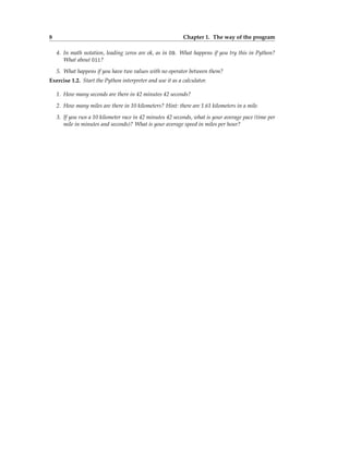 8 Chapter 1. The way of the program
4. In math notation, leading zeros are ok, as in 09. What happens if you try this in Python?
What about 011?
5. What happens if you have two values with no operator between them?
Exercise 1.2. Start the Python interpreter and use it as a calculator.
1. How many seconds are there in 42 minutes 42 seconds?
2. How many miles are there in 10 kilometers? Hint: there are 1.61 kilometers in a mile.
3. If you run a 10 kilometer race in 42 minutes 42 seconds, what is your average pace (time per
mile in minutes and seconds)? What is your average speed in miles per hour?
 