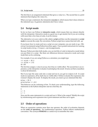 2.4. Script mode 11
The first line is an assignment statement that gives a value to n. The second line is a print
statement that displays the value of n.
When you type a statement, the interpreter executes it, which means that it does whatever
the statement says. In general, statements don’t have values.
2.4 Script mode
So far we have run Python in interactive mode, which means that you interact directly
with the interpreter. Interactive mode is a good way to get started, but if you are working
with more than a few lines of code, it can be clumsy.
The alternative is to save code in a file called a script and then run the interpreter in script
mode to execute the script. By convention, Python scripts have names that end with .py.
If you know how to create and run a script on your computer, you are ready to go. Oth-
erwise I recommend using PythonAnywhere again. I have posted instructions for running
in script mode at http://tinyurl.com/thinkpython2e.
Because Python provides both modes, you can test bits of code in interactive mode before
you put them in a script. But there are differences between interactive mode and script
mode that can be confusing.
For example, if you are using Python as a calculator, you might type
>>> miles = 26.2
>>> miles * 1.61
42.182
The first line assigns a value to miles, but it has no visible effect. The second line is an ex-
pression, so the interpreter evaluates it and displays the result. It turns out that a marathon
is about 42 kilometers.
But if you type the same code into a script and run it, you get no output at all. In script
mode an expression, all by itself, has no visible effect. Python evaluates the expression, but
it doesn’t display the result. To display the result, you need a print statement like this:
miles = 26.2
print(miles * 1.61)
This behavior can be confusing at first. To check your understanding, type the following
statements in the Python interpreter and see what they do:
5
x = 5
x + 1
Now put the same statements in a script and run it. What is the output? Modify the script
by transforming each expression into a print statement and then run it again.
2.5 Order of operations
When an expression contains more than one operator, the order of evaluation depends
on the order of operations. For mathematical operators, Python follows mathematical
convention. The acronym PEMDAS is a useful way to remember the rules:
 