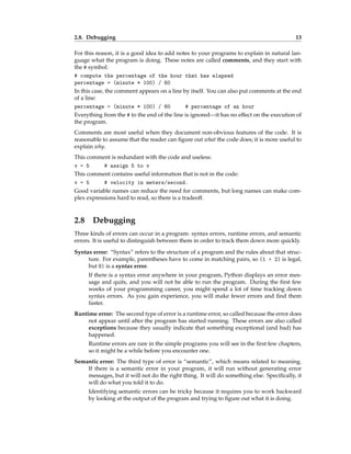 2.8. Debugging 13
For this reason, it is a good idea to add notes to your programs to explain in natural lan-
guage what the program is doing. These notes are called comments, and they start with
the # symbol:
# compute the percentage of the hour that has elapsed
percentage = (minute * 100) / 60
In this case, the comment appears on a line by itself. You can also put comments at the end
of a line:
percentage = (minute * 100) / 60 # percentage of an hour
Everything from the # to the end of the line is ignored—it has no effect on the execution of
the program.
Comments are most useful when they document non-obvious features of the code. It is
reasonable to assume that the reader can figure out what the code does; it is more useful to
explain why.
This comment is redundant with the code and useless:
v = 5 # assign 5 to v
This comment contains useful information that is not in the code:
v = 5 # velocity in meters/second.
Good variable names can reduce the need for comments, but long names can make com-
plex expressions hard to read, so there is a tradeoff.
2.8 Debugging
Three kinds of errors can occur in a program: syntax errors, runtime errors, and semantic
errors. It is useful to distinguish between them in order to track them down more quickly.
Syntax error: “Syntax” refers to the structure of a program and the rules about that struc-
ture. For example, parentheses have to come in matching pairs, so (1 + 2) is legal,
but 8) is a syntax error.
If there is a syntax error anywhere in your program, Python displays an error mes-
sage and quits, and you will not be able to run the program. During the first few
weeks of your programming career, you might spend a lot of time tracking down
syntax errors. As you gain experience, you will make fewer errors and find them
faster.
Runtime error: The second type of error is a runtime error, so called because the error does
not appear until after the program has started running. These errors are also called
exceptions because they usually indicate that something exceptional (and bad) has
happened.
Runtime errors are rare in the simple programs you will see in the first few chapters,
so it might be a while before you encounter one.
Semantic error: The third type of error is “semantic”, which means related to meaning.
If there is a semantic error in your program, it will run without generating error
messages, but it will not do the right thing. It will do something else. Specifically, it
will do what you told it to do.
Identifying semantic errors can be tricky because it requires you to work backward
by looking at the output of the program and trying to figure out what it is doing.
 
