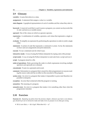 14 Chapter 2. Variables, expressions and statements
2.9 Glossary
variable: A name that refers to a value.
assignment: A statement that assigns a value to a variable.
state diagram: A graphical representation of a set of variables and the values they refer to.
keyword: A reserved word that is used to parse a program; you cannot use keywords like
if, def, and while as variable names.
operand: One of the values on which an operator operates.
expression: A combination of variables, operators, and values that represents a single re-
sult.
evaluate: To simplify an expression by performing the operations in order to yield a single
value.
statement: A section of code that represents a command or action. So far, the statements
we have seen are assignments and print statements.
execute: To run a statement and do what it says.
interactive mode: A way of using the Python interpreter by typing code at the prompt.
script mode: A way of using the Python interpreter to read code from a script and run it.
script: A program stored in a file.
order of operations: Rules governing the order in which expressions involving multiple
operators and operands are evaluated.
concatenate: To join two operands end-to-end.
comment: Information in a program that is meant for other programmers (or anyone read-
ing the source code) and has no effect on the execution of the program.
syntax error: An error in a program that makes it impossible to parse (and therefore im-
possible to interpret).
exception: An error that is detected while the program is running.
semantics: The meaning of a program.
semantic error: An error in a program that makes it do something other than what the
programmer intended.
2.10 Exercises
Exercise 2.1. Repeating my advice from the previous chapter, whenever you learn a new feature,
you should try it out in interactive mode and make errors on purpose to see what goes wrong.
• We’ve seen that n = 42 is legal. What about 42 = n?
 