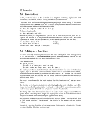 3.3. Composition 19
3.3 Composition
So far, we have looked at the elements of a program—variables, expressions, and
statements—in isolation, without talking about how to combine them.
One of the most useful features of programming languages is their ability to take small
building blocks and compose them. For example, the argument of a function can be any
kind of expression, including arithmetic operators:
x = math.sin(degrees / 360.0 * 2 * math.pi)
And even function calls:
x = math.exp(math.log(x+1))
Almost anywhere you can put a value, you can put an arbitrary expression, with one ex-
ception: the left side of an assignment statement has to be a variable name. Any other
expression on the left side is a syntax error (we will see exceptions to this rule later).
>>> minutes = hours * 60 # right
>>> hours * 60 = minutes # wrong!
SyntaxError: can't assign to operator
3.4 Adding new functions
So far, we have only been using the functions that come with Python, but it is also possible
to add new functions. A function definition specifies the name of a new function and the
sequence of statements that run when the function is called.
Here is an example:
def print_lyrics():
print("I'm a lumberjack, and I'm okay.")
print("I sleep all night and I work all day.")
def is a keyword that indicates that this is a function definition. The name of the function
is print_lyrics. The rules for function names are the same as for variable names: letters,
numbers and underscore are legal, but the first character can’t be a number. You can’t use a
keyword as the name of a function, and you should avoid having a variable and a function
with the same name.
The empty parentheses after the name indicate that this function doesn’t take any argu-
ments.
The first line of the function definition is called the header; the rest is called the body. The
header has to end with a colon and the body has to be indented. By convention, indentation
is always four spaces. The body can contain any number of statements.
The strings in the print statements are enclosed in double quotes. Single quotes and double
quotes do the same thing; most people use single quotes except in cases like this where a
single quote (which is also an apostrophe) appears in the string.
All quotation marks (single and double) must be “straight quotes”, usually located next
to Enter on the keyboard. “Curly quotes”, like the ones in this sentence, are not legal in
Python.
If you type a function definition in interactive mode, the interpreter prints dots (...) to let
you know that the definition isn’t complete:
 
