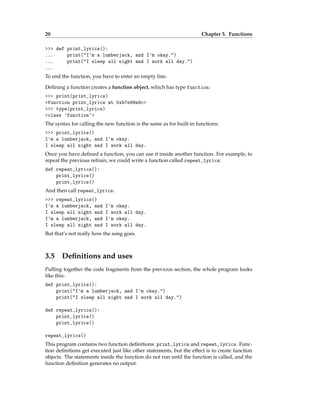 20 Chapter 3. Functions
>>> def print_lyrics():
... print("I'm a lumberjack, and I'm okay.")
... print("I sleep all night and I work all day.")
...
To end the function, you have to enter an empty line.
Defining a function creates a function object, which has type function:
>>> print(print_lyrics)
<function print_lyrics at 0xb7e99e9c>
>>> type(print_lyrics)
<class 'function'>
The syntax for calling the new function is the same as for built-in functions:
>>> print_lyrics()
I'm a lumberjack, and I'm okay.
I sleep all night and I work all day.
Once you have defined a function, you can use it inside another function. For example, to
repeat the previous refrain, we could write a function called repeat_lyrics:
def repeat_lyrics():
print_lyrics()
print_lyrics()
And then call repeat_lyrics:
>>> repeat_lyrics()
I'm a lumberjack, and I'm okay.
I sleep all night and I work all day.
I'm a lumberjack, and I'm okay.
I sleep all night and I work all day.
But that’s not really how the song goes.
3.5 Definitions and uses
Pulling together the code fragments from the previous section, the whole program looks
like this:
def print_lyrics():
print("I'm a lumberjack, and I'm okay.")
print("I sleep all night and I work all day.")
def repeat_lyrics():
print_lyrics()
print_lyrics()
repeat_lyrics()
This program contains two function definitions: print_lyrics and repeat_lyrics. Func-
tion definitions get executed just like other statements, but the effect is to create function
objects. The statements inside the function do not run until the function is called, and the
function definition generates no output.
 