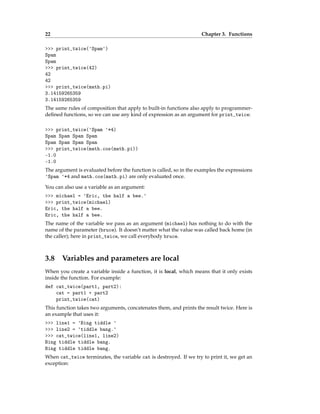 22 Chapter 3. Functions
>>> print_twice('Spam')
Spam
Spam
>>> print_twice(42)
42
42
>>> print_twice(math.pi)
3.14159265359
3.14159265359
The same rules of composition that apply to built-in functions also apply to programmer-
defined functions, so we can use any kind of expression as an argument for print_twice:
>>> print_twice('Spam '*4)
Spam Spam Spam Spam
Spam Spam Spam Spam
>>> print_twice(math.cos(math.pi))
-1.0
-1.0
The argument is evaluated before the function is called, so in the examples the expressions
'Spam '*4 and math.cos(math.pi) are only evaluated once.
You can also use a variable as an argument:
>>> michael = 'Eric, the half a bee.'
>>> print_twice(michael)
Eric, the half a bee.
Eric, the half a bee.
The name of the variable we pass as an argument (michael) has nothing to do with the
name of the parameter (bruce). It doesn’t matter what the value was called back home (in
the caller); here in print_twice, we call everybody bruce.
3.8 Variables and parameters are local
When you create a variable inside a function, it is local, which means that it only exists
inside the function. For example:
def cat_twice(part1, part2):
cat = part1 + part2
print_twice(cat)
This function takes two arguments, concatenates them, and prints the result twice. Here is
an example that uses it:
>>> line1 = 'Bing tiddle '
>>> line2 = 'tiddle bang.'
>>> cat_twice(line1, line2)
Bing tiddle tiddle bang.
Bing tiddle tiddle bang.
When cat_twice terminates, the variable cat is destroyed. If we try to print it, we get an
exception:
 