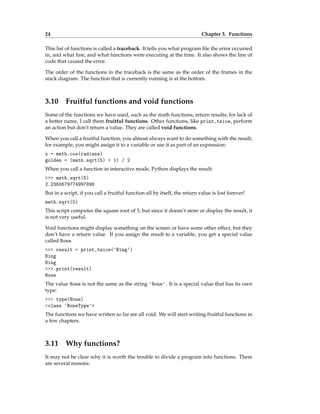 24 Chapter 3. Functions
This list of functions is called a traceback. It tells you what program file the error occurred
in, and what line, and what functions were executing at the time. It also shows the line of
code that caused the error.
The order of the functions in the traceback is the same as the order of the frames in the
stack diagram. The function that is currently running is at the bottom.
3.10 Fruitful functions and void functions
Some of the functions we have used, such as the math functions, return results; for lack of
a better name, I call them fruitful functions. Other functions, like print_twice, perform
an action but don’t return a value. They are called void functions.
When you call a fruitful function, you almost always want to do something with the result;
for example, you might assign it to a variable or use it as part of an expression:
x = math.cos(radians)
golden = (math.sqrt(5) + 1) / 2
When you call a function in interactive mode, Python displays the result:
>>> math.sqrt(5)
2.2360679774997898
But in a script, if you call a fruitful function all by itself, the return value is lost forever!
math.sqrt(5)
This script computes the square root of 5, but since it doesn’t store or display the result, it
is not very useful.
Void functions might display something on the screen or have some other effect, but they
don’t have a return value. If you assign the result to a variable, you get a special value
called None.
>>> result = print_twice('Bing')
Bing
Bing
>>> print(result)
None
The value None is not the same as the string 'None'. It is a special value that has its own
type:
>>> type(None)
<class 'NoneType'>
The functions we have written so far are all void. We will start writing fruitful functions in
a few chapters.
3.11 Why functions?
It may not be clear why it is worth the trouble to divide a program into functions. There
are several reasons:
 