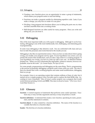 3.12. Debugging 25
• Creating a new function gives you an opportunity to name a group of statements,
which makes your program easier to read and debug.
• Functions can make a program smaller by eliminating repetitive code. Later, if you
make a change, you only have to make it in one place.
• Dividing a long program into functions allows you to debug the parts one at a time
and then assemble them into a working whole.
• Well-designed functions are often useful for many programs. Once you write and
debug one, you can reuse it.
3.12 Debugging
One of the most important skills you will acquire is debugging. Although it can be frus-
trating, debugging is one of the most intellectually rich, challenging, and interesting parts
of programming.
In some ways debugging is like detective work. You are confronted with clues and you
have to infer the processes and events that led to the results you see.
Debugging is also like an experimental science. Once you have an idea about what is going
wrong, you modify your program and try again. If your hypothesis was correct, you can
predict the result of the modification, and you take a step closer to a working program. If
your hypothesis was wrong, you have to come up with a new one. As Sherlock Holmes
pointed out, “When you have eliminated the impossible, whatever remains, however im-
probable, must be the truth.” (A. Conan Doyle, The Sign of Four)
For some people, programming and debugging are the same thing. That is, programming
is the process of gradually debugging a program until it does what you want. The idea is
that you should start with a working program and make small modifications, debugging
them as you go.
For example, Linux is an operating system that contains millions of lines of code, but it
started out as a simple program Linus Torvalds used to explore the Intel 80386 chip. Ac-
cording to Larry Greenfield, “One of Linus’s earlier projects was a program that would
switch between printing AAAA and BBBB. This later evolved to Linux.” (The Linux Users’
Guide Beta Version 1).
3.13 Glossary
function: A named sequence of statements that performs some useful operation. Func-
tions may or may not take arguments and may or may not produce a result.
function definition: A statement that creates a new function, specifying its name, param-
eters, and the statements it contains.
function object: A value created by a function definition. The name of the function is a
variable that refers to a function object.
header: The first line of a function definition.
 