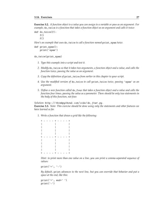 3.14. Exercises 27
Exercise 3.2. A function object is a value you can assign to a variable or pass as an argument. For
example, do_twice is a function that takes a function object as an argument and calls it twice:
def do_twice(f):
f()
f()
Here’s an example that uses do_twice to call a function named print_spam twice.
def print_spam():
print('spam')
do_twice(print_spam)
1. Type this example into a script and test it.
2. Modify do_twice so that it takes two arguments, a function object and a value, and calls the
function twice, passing the value as an argument.
3. Copy the definition of print_twice from earlier in this chapter to your script.
4. Use the modified version of do_twice to call print_twice twice, passing 'spam' as an
argument.
5. Define a new function called do_four that takes a function object and a value and calls the
function four times, passing the value as a parameter. There should be only two statements in
the body of this function, not four.
Solution: http: // thinkpython2. com/ code/ do_ four. py .
Exercise 3.3. Note: This exercise should be done using only the statements and other features we
have learned so far.
1. Write a function that draws a grid like the following:
+ - - - - + - - - - +
| | |
| | |
| | |
| | |
+ - - - - + - - - - +
| | |
| | |
| | |
| | |
+ - - - - + - - - - +
Hint: to print more than one value on a line, you can print a comma-separated sequence of
values:
print('+', '-')
By default, print advances to the next line, but you can override that behavior and put a
space at the end, like this:
print('+', end=' ')
print('-')
 