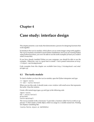 Chapter 4
Case study: interface design
This chapter presents a case study that demonstrates a process for designing functions that
work together.
It introduces the turtle module, which allows you to create images using turtle graphics.
The turtle module is included in most Python installations, but if you are running Python
using PythonAnywhere, you won’t be able to run the turtle examples (at least you couldn’t
when I wrote this).
If you have already installed Python on your computer, you should be able to run the
examples. Otherwise, now is a good time to install. I have posted instructions at http:
//tinyurl.com/thinkpython2e.
Code examples from this chapter are available from http://thinkpython2.com/code/
polygon.py.
4.1 The turtle module
To check whether you have the turtle module, open the Python interpreter and type
>>> import turtle
>>> bob = turtle.Turtle()
When you run this code, it should create a new window with small arrow that represents
the turtle. Close the window.
Create a file named mypolygon.py and type in the following code:
import turtle
bob = turtle.Turtle()
print(bob)
turtle.mainloop()
The turtle module (with a lowercase ’t’) provides a function called Turtle (with an up-
percase ’T’) that creates a Turtle object, which we assign to a variable named bob. Printing
bob displays something like:
<turtle.Turtle object at 0xb7bfbf4c>
 