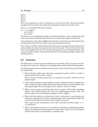 4.3. Exercises 31
Hello!
Hello!
Hello!
Hello!
This is the simplest use of the for statement; we will see more later. But that should be
enough to let you rewrite your square-drawing program. Don’t go on until you do.
Here is a for statement that draws a square:
for i in range(4):
bob.fd(100)
bob.lt(90)
The syntax of a for statement is similar to a function definition. It has a header that ends
with a colon and an indented body. The body can contain any number of statements.
A for statement is also called a loop because the flow of execution runs through the body
and then loops back to the top. In this case, it runs the body four times.
This version is actually a little different from the previous square-drawing code because it
makes another turn after drawing the last side of the square. The extra turn takes more
time, but it simplifies the code if we do the same thing every time through the loop. This
version also has the effect of leaving the turtle back in the starting position, facing in the
starting direction.
4.3 Exercises
The following is a series of exercises using the turtle module. They are meant to be fun,
but they have a point, too. While you are working on them, think about what the point is.
The following sections have solutions to the exercises, so don’t look until you have finished
(or at least tried).
1. Write a function called square that takes a parameter named t, which is a turtle. It
should use the turtle to draw a square.
Write a function call that passes bob as an argument to square, and then run the
program again.
2. Add another parameter, named length, to square. Modify the body so length of the
sides is length, and then modify the function call to provide a second argument. Run
the program again. Test your program with a range of values for length.
3. Make a copy of square and change the name to polygon. Add another parameter
named n and modify the body so it draws an n-sided regular polygon. Hint: The
exterior angles of an n-sided regular polygon are 360/n degrees.
4. Write a function called circle that takes a turtle, t, and radius, r, as parameters and
that draws an approximate circle by calling polygon with an appropriate length and
number of sides. Test your function with a range of values of r.
Hint: figure out the circumference of the circle and make sure that length * n =
circumference.
5. Make a more general version of circle called arc that takes an additional parameter
angle, which determines what fraction of a circle to draw. angle is in units of degrees,
so when angle=360, arc should draw a complete circle.
 