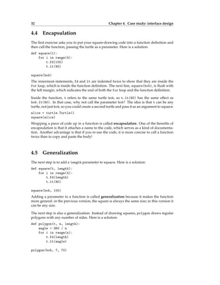 32 Chapter 4. Case study: interface design
4.4 Encapsulation
The first exercise asks you to put your square-drawing code into a function definition and
then call the function, passing the turtle as a parameter. Here is a solution:
def square(t):
for i in range(4):
t.fd(100)
t.lt(90)
square(bob)
The innermost statements, fd and lt are indented twice to show that they are inside the
for loop, which is inside the function definition. The next line, square(bob), is flush with
the left margin, which indicates the end of both the for loop and the function definition.
Inside the function, t refers to the same turtle bob, so t.lt(90) has the same effect as
bob.lt(90). In that case, why not call the parameter bob? The idea is that t can be any
turtle, not just bob, so you could create a second turtle and pass it as an argument to square:
alice = turtle.Turtle()
square(alice)
Wrapping a piece of code up in a function is called encapsulation. One of the benefits of
encapsulation is that it attaches a name to the code, which serves as a kind of documenta-
tion. Another advantage is that if you re-use the code, it is more concise to call a function
twice than to copy and paste the body!
4.5 Generalization
The next step is to add a length parameter to square. Here is a solution:
def square(t, length):
for i in range(4):
t.fd(length)
t.lt(90)
square(bob, 100)
Adding a parameter to a function is called generalization because it makes the function
more general: in the previous version, the square is always the same size; in this version it
can be any size.
The next step is also a generalization. Instead of drawing squares, polygon draws regular
polygons with any number of sides. Here is a solution:
def polygon(t, n, length):
angle = 360 / n
for i in range(n):
t.fd(length)
t.lt(angle)
polygon(bob, 7, 70)
 