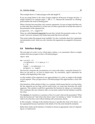 4.6. Interface design 33
This example draws a 7-sided polygon with side length 70.
If you are using Python 2, the value of angle might be off because of integer division. A
simple solution is to compute angle = 360.0 / n. Because the numerator is a floating-
point number, the result is floating point.
When a function has more than a few numeric arguments, it is easy to forget what they are,
or what order they should be in. In that case it is often a good idea to include the names of
the parameters in the argument list:
polygon(bob, n=7, length=70)
These are called keyword arguments because they include the parameter names as “key-
words” (not to be confused with Python keywords like while and def).
This syntax makes the program more readable. It is also a reminder about how arguments
and parameters work: when you call a function, the arguments are assigned to the param-
eters.
4.6 Interface design
The next step is to write circle, which takes a radius, r, as a parameter. Here is a simple
solution that uses polygon to draw a 50-sided polygon:
import math
def circle(t, r):
circumference = 2 * math.pi * r
n = 50
length = circumference / n
polygon(t, n, length)
The first line computes the circumference of a circle with radius r using the formula 2πr.
Since we use math.pi, we have to import math. By convention, import statements are
usually at the beginning of the script.
n is the number of line segments in our approximation of a circle, so length is the length
of each segment. Thus, polygon draws a 50-sided polygon that approximates a circle with
radius r.
One limitation of this solution is that n is a constant, which means that for very big circles,
the line segments are too long, and for small circles, we waste time drawing very small
segments. One solution would be to generalize the function by taking n as a parameter.
This would give the user (whoever calls circle) more control, but the interface would be
less clean.
The interface of a function is a summary of how it is used: what are the parameters? What
does the function do? And what is the return value? An interface is “clean” if it allows the
caller to do what they want without dealing with unnecessary details.
In this example, r belongs in the interface because it specifies the circle to be drawn. n is
less appropriate because it pertains to the details of how the circle should be rendered.
Rather than clutter up the interface, it is better to choose an appropriate value of n depend-
ing on circumference:
 