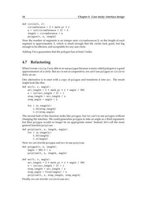 34 Chapter 4. Case study: interface design
def circle(t, r):
circumference = 2 * math.pi * r
n = int(circumference / 3) + 3
length = circumference / n
polygon(t, n, length)
Now the number of segments is an integer near circumference/3, so the length of each
segment is approximately 3, which is small enough that the circles look good, but big
enough to be efficient, and acceptable for any size circle.
Adding 3 to n guarantees that the polygon has at least 3 sides.
4.7 Refactoring
When I wrote circle, I was able to re-use polygon because a many-sided polygon is a good
approximation of a circle. But arc is not as cooperative; we can’t use polygon or circle to
draw an arc.
One alternative is to start with a copy of polygon and transform it into arc. The result
might look like this:
def arc(t, r, angle):
arc_length = 2 * math.pi * r * angle / 360
n = int(arc_length / 3) + 1
step_length = arc_length / n
step_angle = angle / n
for i in range(n):
t.fd(step_length)
t.lt(step_angle)
The second half of this function looks like polygon, but we can’t re-use polygon without
changing the interface. We could generalize polygon to take an angle as a third argument,
but then polygon would no longer be an appropriate name! Instead, let’s call the more
general function polyline:
def polyline(t, n, length, angle):
for i in range(n):
t.fd(length)
t.lt(angle)
Now we can rewrite polygon and arc to use polyline:
def polygon(t, n, length):
angle = 360.0 / n
polyline(t, n, length, angle)
def arc(t, r, angle):
arc_length = 2 * math.pi * r * angle / 360
n = int(arc_length / 3) + 1
step_length = arc_length / n
step_angle = float(angle) / n
polyline(t, n, step_length, step_angle)
Finally, we can rewrite circle to use arc:
 