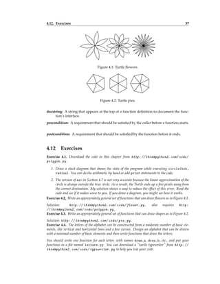 4.12. Exercises 37
Figure 4.1: Turtle flowers.
Figure 4.2: Turtle pies.
docstring: A string that appears at the top of a function definition to document the func-
tion’s interface.
precondition: A requirement that should be satisfied by the caller before a function starts.
postcondition: A requirement that should be satisfied by the function before it ends.
4.12 Exercises
Exercise 4.1. Download the code in this chapter from http: // thinkpython2. com/ code/
polygon. py .
1. Draw a stack diagram that shows the state of the program while executing circle(bob,
radius). You can do the arithmetic by hand or add print statements to the code.
2. The version of arc in Section 4.7 is not very accurate because the linear approximation of the
circle is always outside the true circle. As a result, the Turtle ends up a few pixels away from
the correct destination. My solution shows a way to reduce the effect of this error. Read the
code and see if it makes sense to you. If you draw a diagram, you might see how it works.
Exercise 4.2. Write an appropriately general set of functions that can draw flowers as in Figure 4.1.
Solution: http: // thinkpython2. com/ code/ flower. py , also requires http:
// thinkpython2. com/ code/ polygon. py .
Exercise 4.3. Write an appropriately general set of functions that can draw shapes as in Figure 4.2.
Solution: http: // thinkpython2. com/ code/ pie. py .
Exercise 4.4. The letters of the alphabet can be constructed from a moderate number of basic ele-
ments, like vertical and horizontal lines and a few curves. Design an alphabet that can be drawn
with a minimal number of basic elements and then write functions that draw the letters.
You should write one function for each letter, with names draw_a, draw_b, etc., and put your
functions in a file named letters.py. You can download a “turtle typewriter” from http: //
thinkpython2. com/ code/ typewriter. py to help you test your code.
 