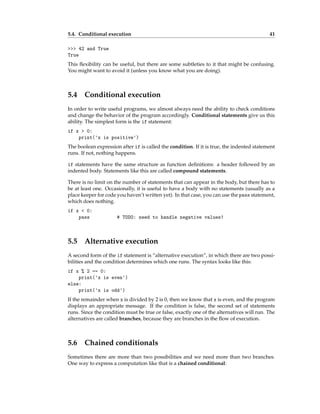 5.4. Conditional execution 41
>>> 42 and True
True
This flexibility can be useful, but there are some subtleties to it that might be confusing.
You might want to avoid it (unless you know what you are doing).
5.4 Conditional execution
In order to write useful programs, we almost always need the ability to check conditions
and change the behavior of the program accordingly. Conditional statements give us this
ability. The simplest form is the if statement:
if x > 0:
print('x is positive')
The boolean expression after if is called the condition. If it is true, the indented statement
runs. If not, nothing happens.
if statements have the same structure as function definitions: a header followed by an
indented body. Statements like this are called compound statements.
There is no limit on the number of statements that can appear in the body, but there has to
be at least one. Occasionally, it is useful to have a body with no statements (usually as a
place keeper for code you haven’t written yet). In that case, you can use the pass statement,
which does nothing.
if x < 0:
pass # TODO: need to handle negative values!
5.5 Alternative execution
A second form of the if statement is “alternative execution”, in which there are two possi-
bilities and the condition determines which one runs. The syntax looks like this:
if x % 2 == 0:
print('x is even')
else:
print('x is odd')
If the remainder when x is divided by 2 is 0, then we know that x is even, and the program
displays an appropriate message. If the condition is false, the second set of statements
runs. Since the condition must be true or false, exactly one of the alternatives will run. The
alternatives are called branches, because they are branches in the flow of execution.
5.6 Chained conditionals
Sometimes there are more than two possibilities and we need more than two branches.
One way to express a computation like that is a chained conditional:
 