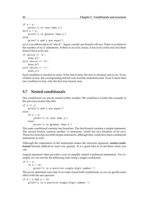 42 Chapter 5. Conditionals and recursion
if x < y:
print('x is less than y')
elif x > y:
print('x is greater than y')
else:
print('x and y are equal')
elif is an abbreviation of “else if”. Again, exactly one branch will run. There is no limit on
the number of elif statements. If there is an else clause, it has to be at the end, but there
doesn’t have to be one.
if choice == 'a':
draw_a()
elif choice == 'b':
draw_b()
elif choice == 'c':
draw_c()
Each condition is checked in order. If the first is false, the next is checked, and so on. If one
of them is true, the corresponding branch runs and the statement ends. Even if more than
one condition is true, only the first true branch runs.
5.7 Nested conditionals
One conditional can also be nested within another. We could have written the example in
the previous section like this:
if x == y:
print('x and y are equal')
else:
if x < y:
print('x is less than y')
else:
print('x is greater than y')
The outer conditional contains two branches. The first branch contains a simple statement.
The second branch contains another if statement, which has two branches of its own.
Those two branches are both simple statements, although they could have been conditional
statements as well.
Although the indentation of the statements makes the structure apparent, nested condi-
tionals become difficult to read very quickly. It is a good idea to avoid them when you
can.
Logical operators often provide a way to simplify nested conditional statements. For ex-
ample, we can rewrite the following code using a single conditional:
if 0 < x:
if x < 10:
print('x is a positive single-digit number.')
The print statement runs only if we make it past both conditionals, so we can get the same
effect with the and operator:
if 0 < x and x < 10:
print('x is a positive single-digit number.')
 