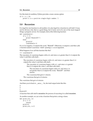 5.8. Recursion 43
For this kind of condition, Python provides a more concise option:
if 0 < x < 10:
print('x is a positive single-digit number.')
5.8 Recursion
It is legal for one function to call another; it is also legal for a function to call itself. It may
not be obvious why that is a good thing, but it turns out to be one of the most magical
things a program can do. For example, look at the following function:
def countdown(n):
if n <= 0:
print('Blastoff!')
else:
print(n)
countdown(n-1)
If n is 0 or negative, it outputs the word, “Blastoff!” Otherwise, it outputs n and then calls
a function named countdown—itself—passing n-1 as an argument.
What happens if we call this function like this?
>>> countdown(3)
The execution of countdown begins with n=3, and since n is greater than 0, it outputs the
value 3, and then calls itself...
The execution of countdown begins with n=2, and since n is greater than 0, it
outputs the value 2, and then calls itself...
The execution of countdown begins with n=1, and since n is greater
than 0, it outputs the value 1, and then calls itself...
The execution of countdown begins with n=0, and since n is
not greater than 0, it outputs the word, “Blastoff!” and then
returns.
The countdown that got n=1 returns.
The countdown that got n=2 returns.
The countdown that got n=3 returns.
And then you’re back in __main__. So, the total output looks like this:
3
2
1
Blastoff!
A function that calls itself is recursive; the process of executing it is called recursion.
As another example, we can write a function that prints a string n times.
def print_n(s, n):
if n <= 0:
return
print(s)
print_n(s, n-1)
 