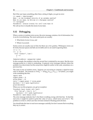 46 Chapter 5. Conditionals and recursion
But if the user types something other than a string of digits, you get an error:
>>> speed = input(prompt)
What...is the airspeed velocity of an unladen swallow?
What do you mean, an African or a European swallow?
>>> int(speed)
ValueError: invalid literal for int() with base 10
We will see how to handle this kind of error later.
5.12 Debugging
When a syntax or runtime error occurs, the error message contains a lot of information, but
it can be overwhelming. The most useful parts are usually:
• What kind of error it was, and
• Where it occurred.
Syntax errors are usually easy to find, but there are a few gotchas. Whitespace errors can
be tricky because spaces and tabs are invisible and we are used to ignoring them.
>>> x = 5
>>> y = 6
File "<stdin>", line 1
y = 6
^
IndentationError: unexpected indent
In this example, the problem is that the second line is indented by one space. But the error
message points to y, which is misleading. In general, error messages indicate where the
problem was discovered, but the actual error might be earlier in the code, sometimes on a
previous line.
The same is true of runtime errors. Suppose you are trying to compute a signal-to-noise
ratio in decibels. The formula is SNRdb = 10 log10(Psignal/Pnoise). In Python, you might
write something like this:
import math
signal_power = 9
noise_power = 10
ratio = signal_power // noise_power
decibels = 10 * math.log10(ratio)
print(decibels)
When you run this program, you get an exception:
Traceback (most recent call last):
File "snr.py", line 5, in ?
decibels = 10 * math.log10(ratio)
ValueError: math domain error
The error message indicates line 5, but there is nothing wrong with that line. To find the
real error, it might be useful to print the value of ratio, which turns out to be 0. The
problem is in line 4, which uses floor division instead of floating-point division.
You should take the time to read error messages carefully, but don’t assume that everything
they say is correct.
 