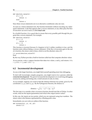 52 Chapter 6. Fruitful functions
def absolute_value(x):
if x < 0:
return -x
else:
return x
Since these return statements are in an alternative conditional, only one runs.
As soon as a return statement runs, the function terminates without executing any subse-
quent statements. Code that appears after a return statement, or any other place the flow
of execution can never reach, is called dead code.
In a fruitful function, it is a good idea to ensure that every possible path through the pro-
gram hits a return statement. For example:
def absolute_value(x):
if x < 0:
return -x
if x > 0:
return x
This function is incorrect because if x happens to be 0, neither condition is true, and the
function ends without hitting a return statement. If the flow of execution gets to the end
of a function, the return value is None, which is not the absolute value of 0.
>>> print(absolute_value(0))
None
By the way, Python provides a built-in function called abs that computes absolute values.
As an exercise, write a compare function that takes two values, x and y, and returns 1 if x
> y, 0 if x == y, and -1 if x < y.
6.2 Incremental development
As you write larger functions, you might find yourself spending more time debugging.
To deal with increasingly complex programs, you might want to try a process called in-
cremental development. The goal of incremental development is to avoid long debugging
sessions by adding and testing only a small amount of code at a time.
As an example, suppose you want to find the distance between two points, given by the
coordinates (x1, y1) and (x2, y2). By the Pythagorean theorem, the distance is:
distance =
q
(x2 − x1)2 + (y2 − y1)2
The first step is to consider what a distance function should look like in Python. In other
words, what are the inputs (parameters) and what is the output (return value)?
In this case, the inputs are two points, which you can represent using four numbers. The
return value is the distance represented by a floating-point value.
Immediately you can write an outline of the function:
def distance(x1, y1, x2, y2):
return 0.0
 