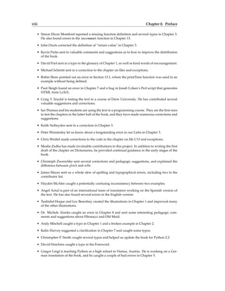 viii Chapter 0. Preface
• Simon Dicon Montford reported a missing function definition and several typos in Chapter 3.
He also found errors in the increment function in Chapter 13.
• John Ouzts corrected the definition of “return value" in Chapter 3.
• Kevin Parks sent in valuable comments and suggestions as to how to improve the distribution
of the book.
• David Pool sent in a typo in the glossary of Chapter 1, as well as kind words of encouragement.
• Michael Schmitt sent in a correction to the chapter on files and exceptions.
• Robin Shaw pointed out an error in Section 13.1, where the printTime function was used in an
example without being defined.
• Paul Sleigh found an error in Chapter 7 and a bug in Jonah Cohen’s Perl script that generates
HTML from LaTeX.
• Craig T. Snydal is testing the text in a course at Drew University. He has contributed several
valuable suggestions and corrections.
• Ian Thomas and his students are using the text in a programming course. They are the first ones
to test the chapters in the latter half of the book, and they have made numerous corrections and
suggestions.
• Keith Verheyden sent in a correction in Chapter 3.
• Peter Winstanley let us know about a longstanding error in our Latin in Chapter 3.
• Chris Wrobel made corrections to the code in the chapter on file I/O and exceptions.
• Moshe Zadka has made invaluable contributions to this project. In addition to writing the first
draft of the chapter on Dictionaries, he provided continual guidance in the early stages of the
book.
• Christoph Zwerschke sent several corrections and pedagogic suggestions, and explained the
difference between gleich and selbe.
• James Mayer sent us a whole slew of spelling and typographical errors, including two in the
contributor list.
• Hayden McAfee caught a potentially confusing inconsistency between two examples.
• Angel Arnal is part of an international team of translators working on the Spanish version of
the text. He has also found several errors in the English version.
• Tauhidul Hoque and Lex Berezhny created the illustrations in Chapter 1 and improved many
of the other illustrations.
• Dr. Michele Alzetta caught an error in Chapter 8 and sent some interesting pedagogic com-
ments and suggestions about Fibonacci and Old Maid.
• Andy Mitchell caught a typo in Chapter 1 and a broken example in Chapter 2.
• Kalin Harvey suggested a clarification in Chapter 7 and caught some typos.
• Christopher P. Smith caught several typos and helped us update the book for Python 2.2.
• David Hutchins caught a typo in the Foreword.
• Gregor Lingl is teaching Python at a high school in Vienna, Austria. He is working on a Ger-
man translation of the book, and he caught a couple of bad errors in Chapter 5.
 