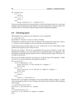 58 Chapter 6. Fruitful functions
def fibonacci(n):
if n == 0:
return 0
elif n == 1:
return 1
else:
return fibonacci(n-1) + fibonacci(n-2)
If you try to follow the flow of execution here, even for fairly small values of n, your head
explodes. But according to the leap of faith, if you assume that the two recursive calls work
correctly, then it is clear that you get the right result by adding them together.
6.8 Checking types
What happens if we call factorial and give it 1.5 as an argument?
>>> factorial(1.5)
RuntimeError: Maximum recursion depth exceeded
It looks like an infinite recursion. How can that be? The function has a base case—when n
== 0. But if n is not an integer, we can miss the base case and recurse forever.
In the first recursive call, the value of n is 0.5. In the next, it is -0.5. From there, it gets
smaller (more negative), but it will never be 0.
We have two choices. We can try to generalize the factorial function to work with
floating-point numbers, or we can make factorial check the type of its argument. The
first option is called the gamma function and it’s a little beyond the scope of this book. So
we’ll go for the second.
We can use the built-in function isinstance to verify the type of the argument. While
we’re at it, we can also make sure the argument is positive:
def factorial(n):
if not isinstance(n, int):
print('Factorial is only defined for integers.')
return None
elif n < 0:
print('Factorial is not defined for negative integers.')
return None
elif n == 0:
return 1
else:
return n * factorial(n-1)
The first base case handles nonintegers; the second handles negative integers. In both
cases, the program prints an error message and returns None to indicate that something
went wrong:
>>> print(factorial('fred'))
Factorial is only defined for integers.
None
>>> print(factorial(-2))
Factorial is not defined for negative integers.
None
 