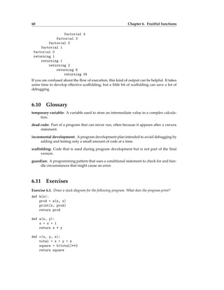 60 Chapter 6. Fruitful functions
factorial 4
factorial 3
factorial 2
factorial 1
factorial 0
returning 1
returning 1
returning 2
returning 6
returning 24
If you are confused about the flow of execution, this kind of output can be helpful. It takes
some time to develop effective scaffolding, but a little bit of scaffolding can save a lot of
debugging.
6.10 Glossary
temporary variable: A variable used to store an intermediate value in a complex calcula-
tion.
dead code: Part of a program that can never run, often because it appears after a return
statement.
incremental development: A program development plan intended to avoid debugging by
adding and testing only a small amount of code at a time.
scaffolding: Code that is used during program development but is not part of the final
version.
guardian: A programming pattern that uses a conditional statement to check for and han-
dle circumstances that might cause an error.
6.11 Exercises
Exercise 6.1. Draw a stack diagram for the following program. What does the program print?
def b(z):
prod = a(z, z)
print(z, prod)
return prod
def a(x, y):
x = x + 1
return x * y
def c(x, y, z):
total = x + y + z
square = b(total)**2
return square
 