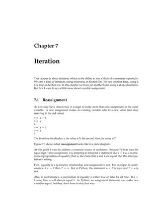 Chapter 7
Iteration
This chapter is about iteration, which is the ability to run a block of statements repeatedly.
We saw a kind of iteration, using recursion, in Section 5.8. We saw another kind, using a
for loop, in Section 4.2. In this chapter we’ll see yet another kind, using a while statement.
But first I want to say a little more about variable assignment.
7.1 Reassignment
As you may have discovered, it is legal to make more than one assignment to the same
variable. A new assignment makes an existing variable refer to a new value (and stop
referring to the old value).
>>> x = 5
>>> x
5
>>> x = 7
>>> x
7
The first time we display x, its value is 5; the second time, its value is 7.
Figure 7.1 shows what reassignment looks like in a state diagram.
At this point I want to address a common source of confusion. Because Python uses the
equal sign (=) for assignment, it is tempting to interpret a statement like a = b as a mathe-
matical proposition of equality; that is, the claim that a and b are equal. But this interpre-
tation is wrong.
First, equality is a symmetric relationship and assignment is not. For example, in math-
ematics, if a = 7 then 7 = a. But in Python, the statement a = 7 is legal and 7 = a is
not.
Also, in mathematics, a proposition of equality is either true or false for all time. If a =
b now, then a will always equal b. In Python, an assignment statement can make two
variables equal, but they don’t have to stay that way:
 
