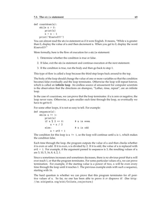 7.3. The while statement 65
def countdown(n):
while n > 0:
print(n)
n = n - 1
print('Blastoff!')
You can almost read the while statement as if it were English. It means, “While n is greater
than 0, display the value of n and then decrement n. When you get to 0, display the word
Blastoff!”
More formally, here is the flow of execution for a while statement:
1. Determine whether the condition is true or false.
2. If false, exit the while statement and continue execution at the next statement.
3. If the condition is true, run the body and then go back to step 1.
This type of flow is called a loop because the third step loops back around to the top.
The body of the loop should change the value of one or more variables so that the condition
becomes false eventually and the loop terminates. Otherwise the loop will repeat forever,
which is called an infinite loop. An endless source of amusement for computer scientists
is the observation that the directions on shampoo, “Lather, rinse, repeat”, are an infinite
loop.
In the case of countdown, we can prove that the loop terminates: if n is zero or negative, the
loop never runs. Otherwise, n gets smaller each time through the loop, so eventually we
have to get to 0.
For some other loops, it is not so easy to tell. For example:
def sequence(n):
while n != 1:
print(n)
if n % 2 == 0: # n is even
n = n / 2
else: # n is odd
n = n*3 + 1
The condition for this loop is n != 1, so the loop will continue until n is 1, which makes
the condition false.
Each time through the loop, the program outputs the value of n and then checks whether
it is even or odd. If it is even, n is divided by 2. If it is odd, the value of n is replaced with
n*3 + 1. For example, if the argument passed to sequence is 3, the resulting values of n
are 3, 10, 5, 16, 8, 4, 2, 1.
Since n sometimes increases and sometimes decreases, there is no obvious proof that n will
ever reach 1, or that the program terminates. For some particular values of n, we can prove
termination. For example, if the starting value is a power of two, n will be even every
time through the loop until it reaches 1. The previous example ends with such a sequence,
starting with 16.
The hard question is whether we can prove that this program terminates for all posi-
tive values of n. So far, no one has been able to prove it or disprove it! (See http:
//en.wikipedia.org/wiki/Collatz_conjecture.)
 