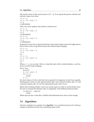 7.6. Algorithms 67
The result is closer to the correct answer (
√
4 = 2). If we repeat the process with the new
estimate, it gets even closer:
>>> x = y
>>> y = (x + a/x) / 2
>>> y
2.00641025641
After a few more updates, the estimate is almost exact:
>>> x = y
>>> y = (x + a/x) / 2
>>> y
2.00001024003
>>> x = y
>>> y = (x + a/x) / 2
>>> y
2.00000000003
In general we don’t know ahead of time how many steps it takes to get to the right answer,
but we know when we get there because the estimate stops changing:
>>> x = y
>>> y = (x + a/x) / 2
>>> y
2.0
>>> x = y
>>> y = (x + a/x) / 2
>>> y
2.0
When y == x, we can stop. Here is a loop that starts with an initial estimate, x, and im-
proves it until it stops changing:
while True:
print(x)
y = (x + a/x) / 2
if y == x:
break
x = y
For most values of a this works fine, but in general it is dangerous to test float equality.
Floating-point values are only approximately right: most rational numbers, like 1/3, and
irrational numbers, like
√
2, can’t be represented exactly with a float.
Rather than checking whether x and y are exactly equal, it is safer to use the built-in func-
tion abs to compute the absolute value, or magnitude, of the difference between them:
if abs(y-x) < epsilon:
break
Where epsilon has a value like 0.0000001 that determines how close is close enough.
7.6 Algorithms
Newton’s method is an example of an algorithm: it is a mechanical process for solving a
category of problems (in this case, computing square roots).
 