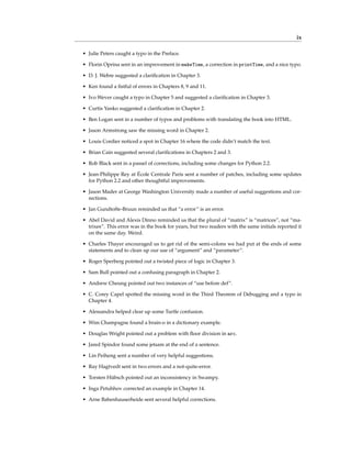 ix
• Julie Peters caught a typo in the Preface.
• Florin Oprina sent in an improvement in makeTime, a correction in printTime, and a nice typo.
• D. J. Webre suggested a clarification in Chapter 3.
• Ken found a fistful of errors in Chapters 8, 9 and 11.
• Ivo Wever caught a typo in Chapter 5 and suggested a clarification in Chapter 3.
• Curtis Yanko suggested a clarification in Chapter 2.
• Ben Logan sent in a number of typos and problems with translating the book into HTML.
• Jason Armstrong saw the missing word in Chapter 2.
• Louis Cordier noticed a spot in Chapter 16 where the code didn’t match the text.
• Brian Cain suggested several clarifications in Chapters 2 and 3.
• Rob Black sent in a passel of corrections, including some changes for Python 2.2.
• Jean-Philippe Rey at École Centrale Paris sent a number of patches, including some updates
for Python 2.2 and other thoughtful improvements.
• Jason Mader at George Washington University made a number of useful suggestions and cor-
rections.
• Jan Gundtofte-Bruun reminded us that “a error” is an error.
• Abel David and Alexis Dinno reminded us that the plural of “matrix” is “matrices”, not “ma-
trixes”. This error was in the book for years, but two readers with the same initials reported it
on the same day. Weird.
• Charles Thayer encouraged us to get rid of the semi-colons we had put at the ends of some
statements and to clean up our use of “argument” and “parameter”.
• Roger Sperberg pointed out a twisted piece of logic in Chapter 3.
• Sam Bull pointed out a confusing paragraph in Chapter 2.
• Andrew Cheung pointed out two instances of “use before def”.
• C. Corey Capel spotted the missing word in the Third Theorem of Debugging and a typo in
Chapter 4.
• Alessandra helped clear up some Turtle confusion.
• Wim Champagne found a brain-o in a dictionary example.
• Douglas Wright pointed out a problem with floor division in arc.
• Jared Spindor found some jetsam at the end of a sentence.
• Lin Peiheng sent a number of very helpful suggestions.
• Ray Hagtvedt sent in two errors and a not-quite-error.
• Torsten Hübsch pointed out an inconsistency in Swampy.
• Inga Petuhhov corrected an example in Chapter 14.
• Arne Babenhauserheide sent several helpful corrections.
 