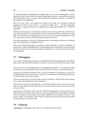 68 Chapter 7. Iteration
To understand what an algorithm is, it might help to start with something that is not an
algorithm. When you learned to multiply single-digit numbers, you probably memorized
the multiplication table. In effect, you memorized 100 specific solutions. That kind of
knowledge is not algorithmic.
But if you were “lazy”, you might have learned a few tricks. For example, to find the
product of n and 9, you can write n − 1 as the first digit and 10 − n as the second digit.
This trick is a general solution for multiplying any single-digit number by 9. That’s an
algorithm!
Similarly, the techniques you learned for addition with carrying, subtraction with borrow-
ing, and long division are all algorithms. One of the characteristics of algorithms is that
they do not require any intelligence to carry out. They are mechanical processes where
each step follows from the last according to a simple set of rules.
Executing algorithms is boring, but designing them is interesting, intellectually challeng-
ing, and a central part of computer science.
Some of the things that people do naturally, without difficulty or conscious thought, are
the hardest to express algorithmically. Understanding natural language is a good example.
We all do it, but so far no one has been able to explain how we do it, at least not in the form
of an algorithm.
7.7 Debugging
As you start writing bigger programs, you might find yourself spending more time debug-
ging. More code means more chances to make an error and more places for bugs to hide.
One way to cut your debugging time is “debugging by bisection”. For example, if there
are 100 lines in your program and you check them one at a time, it would take 100 steps.
Instead, try to break the problem in half. Look at the middle of the program, or near it, for
an intermediate value you can check. Add a print statement (or something else that has a
verifiable effect) and run the program.
If the mid-point check is incorrect, there must be a problem in the first half of the program.
If it is correct, the problem is in the second half.
Every time you perform a check like this, you halve the number of lines you have to search.
After six steps (which is fewer than 100), you would be down to one or two lines of code,
at least in theory.
In practice it is not always clear what the “middle of the program” is and not always pos-
sible to check it. It doesn’t make sense to count lines and find the exact midpoint. Instead,
think about places in the program where there might be errors and places where it is easy
to put a check. Then choose a spot where you think the chances are about the same that
the bug is before or after the check.
7.8 Glossary
reassignment: Assigning a new value to a variable that already exists.
 