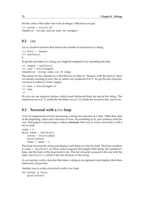 72 Chapter 8. Strings
But the value of the index has to be an integer. Otherwise you get:
>>> letter = fruit[1.5]
TypeError: string indices must be integers
8.2 len
len is a built-in function that returns the number of characters in a string:
>>> fruit = 'banana'
>>> len(fruit)
6
To get the last letter of a string, you might be tempted to try something like this:
>>> length = len(fruit)
>>> last = fruit[length]
IndexError: string index out of range
The reason for the IndexError is that there is no letter in 'banana' with the index 6. Since
we started counting at zero, the six letters are numbered 0 to 5. To get the last character,
you have to subtract 1 from length:
>>> last = fruit[length-1]
>>> last
'a'
Or you can use negative indices, which count backward from the end of the string. The
expression fruit[-1] yields the last letter, fruit[-2] yields the second to last, and so on.
8.3 Traversal with a for loop
A lot of computations involve processing a string one character at a time. Often they start
at the beginning, select each character in turn, do something to it, and continue until the
end. This pattern of processing is called a traversal. One way to write a traversal is with a
while loop:
index = 0
while index < len(fruit):
letter = fruit[index]
print(letter)
index = index + 1
This loop traverses the string and displays each letter on a line by itself. The loop condition
is index < len(fruit), so when index is equal to the length of the string, the condition is
false, and the body of the loop doesn’t run. The last character accessed is the one with the
index len(fruit)-1, which is the last character in the string.
As an exercise, write a function that takes a string as an argument and displays the letters
backward, one per line.
Another way to write a traversal is with a for loop:
for letter in fruit:
print(letter)
 