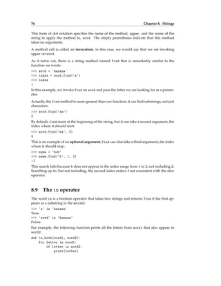 76 Chapter 8. Strings
This form of dot notation specifies the name of the method, upper, and the name of the
string to apply the method to, word. The empty parentheses indicate that this method
takes no arguments.
A method call is called an invocation; in this case, we would say that we are invoking
upper on word.
As it turns out, there is a string method named find that is remarkably similar to the
function we wrote:
>>> word = 'banana'
>>> index = word.find('a')
>>> index
1
In this example, we invoke find on word and pass the letter we are looking for as a param-
eter.
Actually, the find method is more general than our function; it can find substrings, not just
characters:
>>> word.find('na')
2
By default, find starts at the beginning of the string, but it can take a second argument, the
index where it should start:
>>> word.find('na', 3)
4
This is an example of an optional argument; find can also take a third argument, the index
where it should stop:
>>> name = 'bob'
>>> name.find('b', 1, 2)
-1
This search fails because b does not appear in the index range from 1 to 2, not including 2.
Searching up to, but not including, the second index makes find consistent with the slice
operator.
8.9 The in operator
The word in is a boolean operator that takes two strings and returns True if the first ap-
pears as a substring in the second:
>>> 'a' in 'banana'
True
>>> 'seed' in 'banana'
False
For example, the following function prints all the letters from word1 that also appear in
word2:
def in_both(word1, word2):
for letter in word1:
if letter in word2:
print(letter)
 