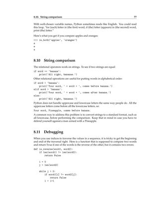 8.10. String comparison 77
With well-chosen variable names, Python sometimes reads like English. You could read
this loop, “for (each) letter in (the first) word, if (the) letter (appears) in (the second) word,
print (the) letter.”
Here’s what you get if you compare apples and oranges:
>>> in_both('apples', 'oranges')
a
e
s
8.10 String comparison
The relational operators work on strings. To see if two strings are equal:
if word == 'banana':
print('All right, bananas.')
Other relational operations are useful for putting words in alphabetical order:
if word < 'banana':
print('Your word, ' + word + ', comes before banana.')
elif word > 'banana':
print('Your word, ' + word + ', comes after banana.')
else:
print('All right, bananas.')
Python does not handle uppercase and lowercase letters the same way people do. All the
uppercase letters come before all the lowercase letters, so:
Your word, Pineapple, comes before banana.
A common way to address this problem is to convert strings to a standard format, such as
all lowercase, before performing the comparison. Keep that in mind in case you have to
defend yourself against a man armed with a Pineapple.
8.11 Debugging
When you use indices to traverse the values in a sequence, it is tricky to get the beginning
and end of the traversal right. Here is a function that is supposed to compare two words
and return True if one of the words is the reverse of the other, but it contains two errors:
def is_reverse(word1, word2):
if len(word1) != len(word2):
return False
i = 0
j = len(word2)
while j > 0:
if word1[i] != word2[j]:
return False
i = i+1
 