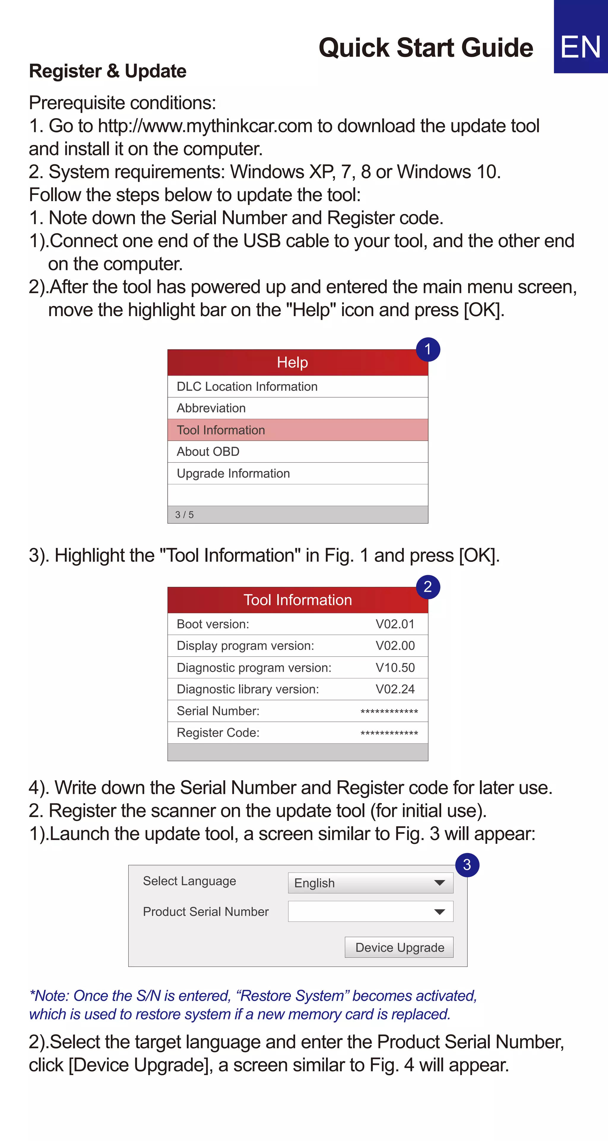 Quick Start Guide EN
Prerequisite conditions:
1. Go to http://www.mythinkcar.com to download the update tool
and install it on the computer.
2. System requirements: Windows XP, 7, 8 or Windows 10.
Follow the steps below to update the tool:
1. Note down the Serial Number and Register code.
1).Connect one end of the USB cable to your tool, and the other end
on the computer.
2).After the tool has powered up and entered the main menu screen,
move the highlight bar on the "Help" icon and press [OK].
Register & Update
3). Highlight the "Tool Information" in Fig. 1 and press [OK].
4). Write down the Serial Number and Register code for later use.
2. Register the scanner on the update tool (for initial use).
1).Launch the update tool, a screen similar to Fig. 3 will appear:
*Note: Once the S/N is entered, “Restore System” becomes activated,
which is used to restore system if a new memory card is replaced.
2).Select the target language and enter the Product Serial Number,
click [Device Upgrade], a screen similar to Fig. 4 will appear.
Help
DLC Location Information
Abbreviation
Tool Information
About OBD
Upgrade Information
3 / 5
1
Help
DLC Location Information
Abbreviation
Tool Information
About OBD
Upgrade Information
3 / 5
1
Tool Information
Boot version:
Display program version:
Diagnostic program version:
Diagnostic library version:
Serial Number:
Register Code:
2
V02.01
V02.00
V10.50
V02.24
************
************
Select Language
Product Serial Number
Device Upgrade
English
3
 